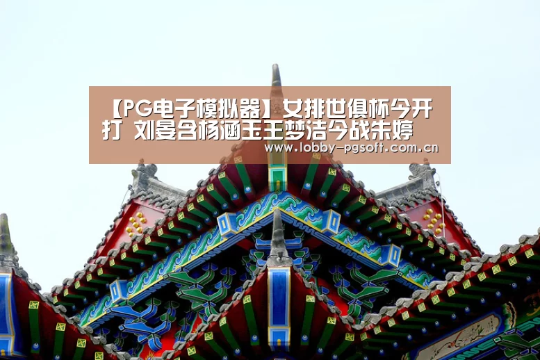 【PG电子模拟器】女排世俱杯今开打 刘晏含杨涵玉王梦洁今战朱婷 直播预告 全赛程(图3) PG模拟器